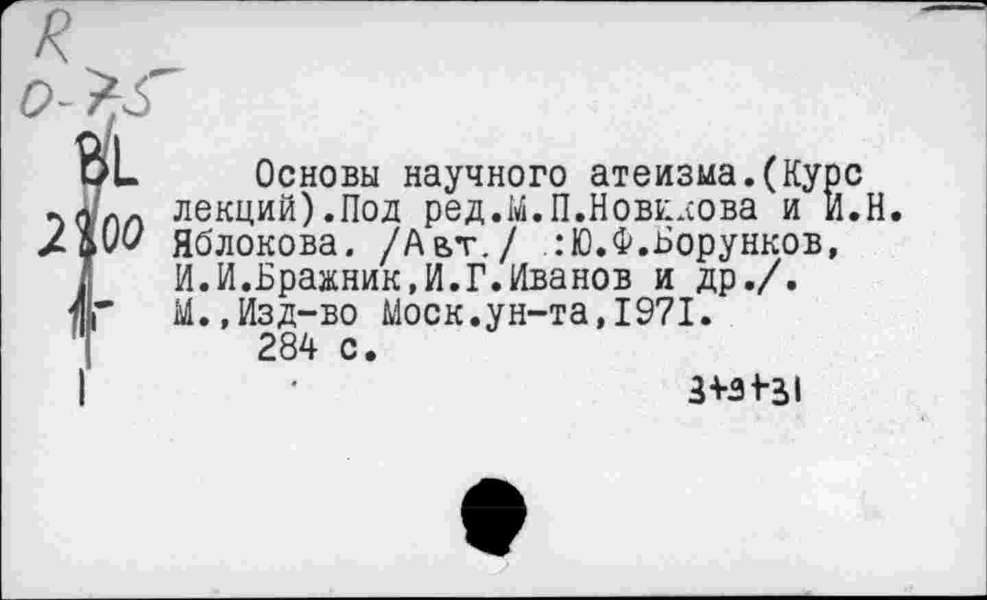 ﻿оо
Основы научного атеизма.(Курс лекций).Под ред.М.П.Новккова и И.Н Яблокова. /Авт./ :Ю.Ф.Борунков, И.И.Бражник,И.Г.Иванов и др./. М.,Изд-во Моск.ун-та,1971.
284 с.
3+31-31